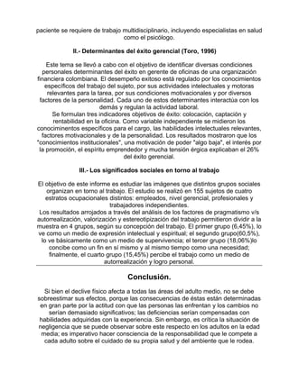 paciente se requiere de trabajo multidisciplinario, incluyendo especialistas en salud
como el psicólogo.
II.- Determinantes del éxito gerencial (Toro, 1996)
Este tema se llevó a cabo con el objetivo de identificar diversas condiciones
personales determinantes del éxito en gerente de oficinas de una organización
financiera colombiana. El desempeño exitoso está regulado por los conocimientos
específicos del trabajo del sujeto, por sus actividades intelectuales y motoras
relevantes para la tarea, por sus condiciones motivacionales y por diversos
factores de la personalidad. Cada uno de estos determinantes interactúa con los
demás y regulan la actividad laboral.
Se formulan tres indicadores objetivos de éxito: colocación, captación y
rentabilidad en la oficina. Como variable independiente se midieron los
conociminentos específicos para el cargo, las habilidades intelectuales relevantes,
factores motivacionales y de la personalidad. Los resultados mostraron que los
"conocimientos institucionales", una motivación de poder "algo baja", el interés por
la promoción, el espíritu emprendedor y mucha tensión érgica explicaban el 26%
del éxito gerencial.
III.- Los significados sociales en torno al trabajo
El objetivo de este informe es estudiar las imágenes que distintos grupos sociales
organizan en torno al trabajo. El estudio se realizó en 155 sujetos de cuatro
estratos ocupacionales distintos: empleados, nivel gerencial, profesionales y
trabajadores independientes.
Los resultados arrojados a través del análisis de los factores de pragmatismo v/s
autorrealización, valorización y estereotipización del trabajo permitieron dividir a la
muestra en 4 grupos, según su concepción del trabajo. El primer grupo (6,45%), lo
ve como un medio de expresión intelectual y espiritual; el segundo grupo(60,5%),
lo ve básicamente como un medio de supervivencia; el tercer grupo (18,06%)lo
concibe como un fin en sí mismo y al mismo tiempo como una necesidad;
finalmente, el cuarto grupo (15,45%) percibe el trabajo como un medio de
autorrealización y logro personal.

Conclusión.
Si bien el declive físico afecta a todas las áreas del adulto medio, no se debe
sobreestimar sus efectos, porque las consecuencias de éstas están determinadas
en gran parte por la actitud con que las personas las enfrentan y los cambios no
serían demasiado significativos; las deficiencias serían compensadas con
habilidades adquiridas con la experiencia. Sin embargo, es crítica la situación de
negligencia que se puede observar sobre este respecto en los adultos en la edad
media; es imperativo hacer consciencia de la responsabilidad que le compete a
cada adulto sobre el cuidado de su propia salud y del ambiente que le rodea.

 