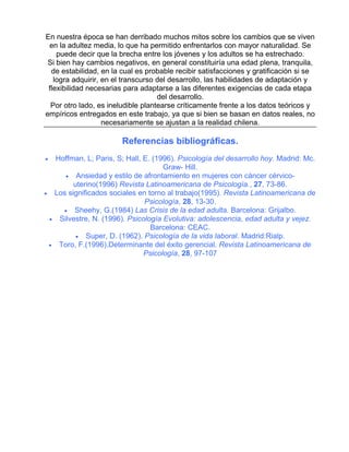 En nuestra época se han derribado muchos mitos sobre los cambios que se viven
en la adultez media, lo que ha permitido enfrentarlos con mayor naturalidad. Se
puede decir que la brecha entre los jóvenes y los adultos se ha estrechado.
Si bien hay cambios negativos, en general constituiría una edad plena, tranquila,
de estabilidad, en la cual es probable recibir satisfacciones y gratificación si se
logra adquirir, en el transcurso del desarrollo, las habilidades de adaptación y
flexibilidad necesarias para adaptarse a las diferentes exigencias de cada etapa
del desarrollo.
Por otro lado, es ineludible plantearse críticamente frente a los datos teóricos y
empíricos entregados en este trabajo, ya que si bien se basan en datos reales, no
necesariamente se ajustan a la realidad chilena.

Referencias bibliográficas.
•

•

•

•

Hoffman, L; Paris, S; Hall, E. (1996). Psicología del desarrollo hoy. Madrid: Mc.
Graw- Hill.
• Ansiedad y estilo de afrontamiento en mujeres con cáncer cérvicouterino(1996) Revista Latinoamericana de Psicología., 27, 73-86.
Los significados sociales en torno al trabajo(1995). Revista Latinoamericana de
Psicología, 28, 13-30.
• Sheehy, G.(1984) Las Crisis de la edad adulta. Barcelona: Grijalbo.
Silvestre, N. (1996). Psicología Evolutiva: adolescencia, edad adulta y vejez.
Barcelona: CEAC.
• Super, D. (1962). Psicología de la vida laboral. Madrid:Rialp.
Toro, F.(1996).Determinante del éxito gerencial. Revista Latinoamericana de
Psicología, 28, 97-107

 