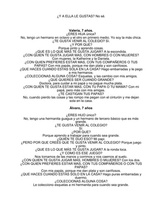 ¿Y A ELLA LE GUSTAS? No sé.

Valeria, 7 años.
¿ERES HIJA única?
No, tengo un hermano en octavo y el otro en primero medio. Yo soy la más chica.
¿TE GUSTA VENIR AL COLEGIO? Sí.
¿Y POR QUE?
Porque pinto y aprendo cosas.
¿QUE ES LO QUE MÁS TE GUSTA JUGAR? A la escondida.
¿CON QUIEN TE GUSTA JUGAR MAS, CON HOMBRES O CON MUJERES?
Con mujeres, la Katherine y la Daniela.
¿CON QUIEN PREFIERES ESTAR MAS, CON TUS COMPAÑEROS O TUS
PAPAS? Con mis papás, porque me dan plata y son cariñosos.
¿QUE HACES CUANDO ESTAS SOLA EN LA CASA? Hago embarradas y le pego
a mis hermanos.
¿COLECCIONAS ALGUNA COSA? Esquelas, y las cambio con mis amigos.
¿QUE QUIERES SER CUANDO GRANDE?
Doctora, para cuidar a mi papá y no pague mucha plata.
¿CON QUIEN TE GUSTA ESTAR MAS, CON TU PAPA O TU MAMA? Con mi
papá, pero más con mis amigas.
¿TE CASTIGAN TUS PAPAS?
No, cuando pierdo las cosas y las rompo me pegan con el cinturón y me dejan
sola en la casa.
Álvaro, 7 años
¿ERES HIJO único?
No, tengo una hermanita guagua y un hermano de tercero básico que es más
grande.
¿TE GUSTA VENIR AL COLEGIO?
Sí.
¿POR QUE?
Porque aprendo a trabajar para cuando sea grande.
¿QUIÉN TE DIJO ESO? Mi papi.
¿PERO POR QUE CREES QUE TE GUSTA VENIR AL COLEGIO? Porque juego
y pinto.
¿QUE ES LO QUE MÁS TE GUSTA JUGAR? A la ronda loca.
¿Y COMO ES ESE JUEGO?
Nos tomamos de las manos y corrimos y nos caemos al suelo.
¿CON QUIEN TE GUSTA JUGAR MAS, HOMBRES O MUJERES? Con los dos.
¿CON QUIEN PREFIERES ESTAR MAS, CON TUS COMPAÑEROS O CON TUS
PAPAS?
Con mis papás, porque me dan plata y son cariñosos.
¿QUE HACES CUANDO ESTAS SOLO EN LA CASA? Hago puras embarradas y
duermo.
¿COLECCIONAS ALGUNA COSA?
Le colecciono esquelas a mi hermanita para cuando sea grande.

 