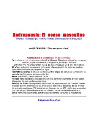 Andropausia: El ocaso masculino
Informe. Realizado por Romina Perfetti .Universidad de Concepción

ANDROPAUSIA: "El ocaso masculino"

Andropausia o viropausia: fin de la virilidad.
Se produce en los hombres de entre 40 y 50 años. Algo en su interior les corroe su
vitalidad, capacidad sexual y, en general, su estado anímico.
Entre los 40 y 70 años pierden 10 kg. de masa muscular y 5,5 cm. de estatura.
40 años: testículos empiezan a encogerse y la producción de esperma declina,
pero no lo suficiente para engendrar hijos.
Próstata: comienza a amasar tejido conjuntivo capaz de complicar la micción y la
eyaculación (retrasada y menos potente).
Pene: más flácido y erección más tardía.
Período refractario: tras la erección aumenta considerablemente. Suelen pasar
días antes de otra excitación completa.
Pérdida de libido: acompañada de escalofríos, equivalente a los "calores" de las
mujeres durante el climaterio. Se cree que se debería al descenso de los niveles
de testosterona (decae 1%, anualmente, después de los 40), por lo que se recetan
parches e inyecciones de testosterona. Existen fármacos de dudosa eficacia
como: hormona crecimiento, dehidroepiandrosterona (DHEA) y la melatonina.

Así pasan los años

 