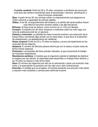 Función cerebral: Entre los 50 y 70 años, empiezan a atrofiarse las neuronas
enel área del cerebro importantes para el aprendizaje, memoria, planificación y
otras funciones cerebrales.
Ojos: A partir de los 50, las córneas sufren un engrosamiento que degenera la
visión nocturna y capacidad de enfocar objetos.
Oídos: A los 50, el engrosamiento del tímpano y la atrofia del canal auditivo hacen
más difícil el escuchar sonidos nítidos y de alta frecuencia.
Riñones: El flujo renal se reduce, como mínimo en un 10% por década.
Corazón: Cumplidos los 20 años, empieza a mostrarse cada vez más vago a la
hora de acelerarse ante de un ejercicio.
Huesos y músculos: La pérdida de masa muscular produce una reducción de la
fuerza física, ocurriendo algo similar con la masa ósea, lo que lleva a la aparición
de osteoporosis y el aplastamiento de vértebras.
Grasa corporal: Entre los 25 y 75 años se duplica y ocurre principalmente en los
músculos de los órganos.
Alopecia: E número de folículos pilosos disminuye con la edad y el pelo crece de
forma menos vigorosa.
Pulmones: Las paredes del tórax pierden robustez, lo que incrementa el trabajo
de músculos respiratorios.
Resistencia aeróbica: A medida que el organismo pierde la habilidad de distribuir
el oxígeno por las células, la capacidad para desarrollar un trabajo físico declina, y
los 70 años se reduce a más de la mitad.
Sexo: El número de orgasmos por año se ve reduciendo y tiene una duración más
corta; y la eyaculación se produce con tan sólo una o dos contracciones.
Erección: A medida que se envejece, el hombre presenta una erección más tardía
y requiere más contactos y caricias para estimular el pene.

 