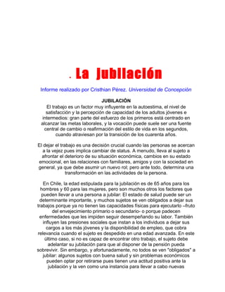 •

La jubilación

Informe realizado por Cristhian Pérez. Universidad de Concepción
JUBILACIÓN
El trabajo es un factor muy influyente en la autoestima, el nivel de
satisfacción y la percepción de capacidad de los adultos jóvenes e
intermedios: gran parte del esfuerzo de los primeros está centrado en
alcanzar las metas laborales, y la vocación puede suele ser una fuente
central de cambio o reafirmación del estilo de vida en los segundos,
cuando atraviesan por la transición de los cuarenta años.
El dejar el trabajo es una decisión crucial cuando las personas se acercan
a la vejez pues implica cambiar de status. A menudo, lleva al sujeto a
afrontar el deterioro de su situación económica, cambios en su estado
emocional, en las relaciones con familiares, amigos y con la sociedad en
general, ya que debe asumir un nuevo rol; pero ante todo, determina una
transformación en las actividades de la persona.
En Chile, la edad estipulada para la jubilación es de 65 años para los
hombres y 60 para las mujeres, pero son muchos otros los factores que
pueden llevar a una persona a jubilar: El estado de salud puede ser un
determinante importante, y muchos sujetos se ven obligados a dejar sus
trabajos porque ya no tienen las capacidades físicas para ejecutarlo –fruto
del envejecimiento primario o secundario- o porque padecen
enfermedades que les impiden seguir desempeñando su labor. También
influyen las presiones sociales que instan a los individuos a dejar sus
cargos a los más jóvenes y la disponibilidad de empleo, que cobra
relevancia cuando el sujeto es despedido en una edad avanzada. En este
último caso, si no es capaz de encontrar otro trabajo, el sujeto debe
adelantar su jubilación para que al disponer de la pensión pueda
sobrevivir. Sin embargo, y afortunadamente, no todos se ven "obligados" a
jubilar: algunos sujetos con buena salud y sin problemas económicos
pueden optar por retirarse pues tienen una actitud positiva ante la
jubilación y la ven como una instancia para llevar a cabo nuevas

 