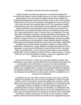 actividades, disfrutar de la vida y descansar.
Antes de jubilar, las personas pasan por un periodo de separación
emocional del trabajo, donde el sujeto piensa en el retiro y fantasea con él
(prejubilación). Una vez fuera del trabajo intenta hacer realidad sus
fantasías, generalmente durante los primeros meses o años. Este periodo
puede tomar la forma de una vacación prolongada, por lo que se conoce
como luna de miel, pero siempre llega a su fin. En ocasiones el sujeto
puede darse cuenta que sus fantasías no eran realistas, que no reportan
toda la satisfacción que esperaba recibir de ellas o que el hecho de
cumplirlas se vuelve aburrido; llega entonces a la etapa del desencanto,
en la que puede sentirse vacío, e incluso, sufrir una depresión. En este
caso, debe reorientar sus planes y buscar alternativas de proyectos más
realistas con niveles moderados de satisfacción. Si la reorientación es
exitosa, el sujeto entrará en un periodo de estabilidad; aunque es posible
que las personas que se propusieron metas realistas desde el principio,
hayan pasado directamente desde la luna de miel a esta etapa, saltándose
el desencanto. En este periodo la persona entabla una nueva rutina,
predecible y satisfactoria, y logra adaptarse al papel de jubilado de forma
adecuada, lo que le permite disfrutar su nueva forma de vida. Una sexta
etapa, la de finalización, ocurre cuando el sujeto deja su rol de jubilado
cuando debe volver al trabajo por falta de dinero u otras razones, o cuando
enferma o se vuelve físicamente incapaz y comienza a depender de su
familia o de una institución.
Como ya se mencionó, el retiro es uno de los cambios de status más
significativos de la vejez: el sujeto debe afrontar la pérdida del principal eje
estructurador de la rutina diaria y de uno de los más importantes
determinantes del grupo social al que pertenece y de las funciones que
cumple en la sociedad; esto, sumado a una eventual pérdida de ingresos,
de identidad profesional y de compañeros laborales, y al desajuste entre
las fantasías de la jubilación y lo real, puede convertir la jubilación en un
proceso muy estresante.
La jubilación es aún más difícil cuando la persona cree que al salir del
trabajo lo ha perdido todo: esto ocurre principalmente cuando no saben
valorar el ocio y lo consideran carente de significado o superfluo. En los
casos de las personas que basaban su autoestima y sus sentimientos de
capacidad y valía en el trabajo, el retiro les significa alejarse de su
principal fuente de apoyo emocional y de identidad. La satisfacción vital
tiende a disminuir, ya que pueden sentir que han sido despojados de sus
vidas o que han abandonado el único estilo de vivirla de manera realmente
importante, valiosa y productiva. En el caso de las mujeres, el recibir
salarios menores al de los hombres les brinda menor seguridad financiera

 
