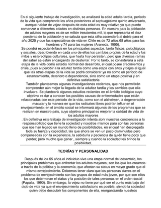 En el siguiente trabajo de investigación, se analizará la edad adulta tardía, período
de la vida que comprende los años posteriores al septuagésimo quinto aniversario,
aunque hablar de vejez después de esta edad es muy relativo ya que puede
comenzar a diferentes edades en distintas personas. En nuestro país la población
de adultos mayores es de un millón trescientos mil, lo que representa el diez
porciento de la población y se calcula que esta cifra ascenderá al doble para el
año 2025 y que las expectativas de vida en Chile es de 72 años,68 años para los
hombres y 74 para las mujeres (Araneda, 1995).
Se pondrá especial énfasis en los principales aspectos, tanto físicos, psicológicos
y sociales; describiendo en cada uno de ellos los cambios propios de la edad y los
mitos y estereotipos culturales, que hasta hoy persisten, pero que diversas ramas
del saber se están encargando de desterrar. Por lo tanto, se considerará a esta
etapa de la vida como estadio normal del desarrollo, el cual posee crecimientos y
crisis, pues al percibir a la adultez tardía como una etapa con altos y bajos al igual
que las otras etapas de la vida se podrá considerar ya no como un período de
estancamiento, deterioro o dependencia, sino como un etapa positiva y en
definitiva satisfactoria
También planteamos algunas investigaciones recientes, que nos permitirán
comprender aún mejor la llegada de la adultez tardía y los cambios que ella
involucra. Se planteará algunos estudios recientes en el ámbito biológico cuyo
objetivo es dar a conocer las posibles causas de enfermedades que están
relacionadas con este período de la vida, como son el alzheimer, la degeneración
macular y la manera en que los radicales libres podrían influir en el
envejecimiento; en el ámbito social se informará algunos de los programas que se
realizan en nuestro país, cuyo objetivo principal es mejorar la calidad de vida de
los adultos mayores
. En definitiva este trabajo de investigación intenta abrir nuestras conciencias a la
responsabilidad que tiene la sociedad y nosotros mismos para con las personas
que nos han legado un mundo lleno de posibilidades, en el cual han desplegado
toda su fuerza y capacidad, las que ahora se ven un poco disminuidas pero
compensadas con la experiencia, la sabiduría y paciencia de quién tiene poco que
perder; pero mucho que ganar , siempre y cuando la sociedad les brinde la
posibilidad.

TEORÍAS Y PERSONALIDAD
Después de los 65 años el individuo vive una etapa normal del desarrollo, los
principales problemas que enfrentar los adultos mayores, son los que les creamos
a través de la política y la economía, que afectan su status en mayor grado que el
mismo envejecimiento. Debemos tener claro que los personas claves en el
problema de envejecimiento son los grupos de edad más joven, por que son ellos
los que determinan el status y la posición de tales personas en el orden social
(Papalia, 1990). Sin embargo, la vejez no tiene por qué ser el punto más bajo del
ciclo de vida ya que el envejecimiento satisfactorio es posible, siendo la sociedad
quien debe descubrir los componentes de ella, reorganizando nuestros

 