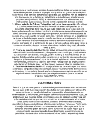 pensamiento s y estructuras sociales. La principal tarea de las personas mayores
es la de comprender y aceptar su propia vida y utilizar su gran experiencia para
hacer frente a los cambios personales o pérdidas. Las personas han de adaptarse
a la disminución de la fortaleza y salud física, a la jubilación y adaptarse a su
propia muerte (Hoffman, 1996). A medida que tratan con estos temas, sus
motivaciones pueden variar, de esta forma se presentan distintas teorías:
1. Último estadio de Erikson "Integridad del yo v/s desesperación: Constituye
la culminación de la resolución triunfante de las siete crisis previas, en el
desarrollo a los largo de la vida, lo que pudo haber sido o por lo que debería
haberse hecho en forma distinta. Implica la aceptación de los propios progenitores
como personas que hicieron lo mejor que pudieron, haciéndose merecedoras de
nuestro amor, aún cuando no fueron perfectas. También consiste en la aceptación
de la cercanía de la propia muerte como fin inevitable de la existencia de la vida.
Quien ha fallado al tratar de resolver la crisis "teme desesperadamente a la
muerte, expresado en el sentimiento de que el tiempo es ahora corto para volver a
comenzar otra vida y buscar caminos alternativos hacia la integridad", (Papalia,
1990, p. 508).
2. Teoría de la actividad: Cuanto más activa permanezca una persona mayor,
más satisfactoriamente envejecerá, y los papeles que constituyen principalmente
su satisfacción son: trabajo, cónyuge, padre, madre y la máxima pérdida en los
papeles debido a viudez, enfermedad constituyen el punto más bajo según Lemon,
Bengston y Peterson existen 3 tipos de actividad: a) Informal: Interacción social
con familiares, amistades y vecinos; b) Formal: Participación de organizaciones
voluntarias; c) Solitaria: Leer , ver televisión y mantener algunos pasatiempos.
3. Teoría de la desvinculación: El envejecimiento se caracteriza por una mutua
separación, por parte de la persona mayor, la cual voluntariamente disminuye sus
actividades y compromisos, lo cual ayudaría las personas mayores a mantener su
equilibrio siendo beneficioso tanto para la persona como para la sociedad
(Papalia, 1990; Hoffman, 1996).

DESARROLLO FÍSICO
Pese a lo que se suele pensar la salud de las personas de esta edad es bastante
buena, pues el 68 % de la población de adultos mayores está sano y sólo un 5%
se encuentra en un estado de invalides o postración, el resto tienen ciertas
enfermedades o limitaciones, pero siguen siendo autovalentes (Araneda, 1995), el
problema es que muchas de las enfermedades que se asocian con las vejez son
enfermedades crónicas que han sido adquiridas aproximadamente a los treinta
años, como es el caso de la artritis, diabetes, enfermedades cardiacas,
reumatismo, lesiones ortopédicas, alteraciones mentales y nerviosas. Por lo tanto,
el envejecimiento en sí mismo no es una enfermedad y la mayor parte de las
personas ancianas gozan de buena salud, aunque no se puede negar que el
envejecimiento está acompañado de cambios físicos y que incrementa la
posibilidad de desarrollar enfermedades crónicas, debido a que el equilibrio

 