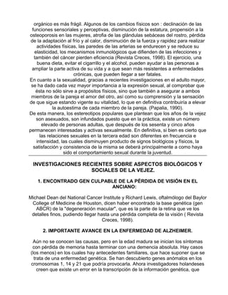 orgánico es más frágil. Algunos de los cambios físicos son : declinación de las
funciones sensoriales y perceptivas, disminución de la estatura, propensión a la
osteoporosis en las mujeres, atrofia de las glándulas sebáceas del rostro, pérdida
de la adaptación al frío y al calor, disminución de la fuerza y rapidez para realizar
actividades físicas, las paredes de las arterias se endurecen y se reduce su
elasticidad, los mecanismos inmunológicos que difienden de las infecciones y
también del cáncer pierden eficiencia (Revista Creces, 1998). El ejercicio, una
buena dieta, evitar el cigarrillo y el alcohol, pueden ayudar a las personas a
ampliar la parte activa de su vida y a que sean más resistentes a enfermedades
crónicas, que pueden llegar a ser fatales.
En cuanto a la sexualidad, gracias a recientes investigaciones en el adulto mayor,
se ha dado cada vez mayor importancia a la expresión sexual, al comprobar que
ésta no sólo sirve a propósitos físicos, sino que también a asegurar a ambos
miembros de la pareja el amor del otro, así como su comprensión y la sensación
de que sigue estando vigente su vitalidad, lo que en definitiva contribuiría a elevar
la autoestima de cada miembro de la pareja. (Papalia, 1990).
De esta manera, los estereotipos populares que plantean que los años de la vejez
son asexuados, son infundados puesto que en la práctica, existe un número
elevado de personas adultas, que después de los sesenta y cinco años
permanecen interesadas y activas sexualmente. En definitiva, si bien es cierto que
las relaciones sexuales en la tercera edad son diferentes en frecuencia e
intensidad, las cuales disminuyen producto de signos biológicos y físicos, la
satisfacción y consistencia de la misma se deberá principalmente a como haya
sido el comportamiento sexual durante la juventud.

INVESTIGACIONES RECIENTES SOBRE ASPECTOS BIOLÓGICOS Y
SOCIALES DE LA VEJEZ.
1. ENCONTRADO GEN CULPABLE DE LA PÉRDIDA DE VISIÓN EN EL
ANCIANO:
Michael Dean del National Cancer Institute y Richard Lewis, oftalmólogo del Baylor
College of Medicine de Houston, dicen haber encontrado la base genética (gen
ABCR) de la "degeneración macular", que es la parte de la retina que ve los
detalles finos, pudiendo llegar hasta una pérdida completa de la visión ( Revista
Creces, 1998).
2. IMPORTANTE AVANCE EN LA ENFERMEDAD DE ALZHEIMER.
Aún no se conocen las causas, pero en la edad madura se inician los síntomas
con pérdida de memoria hasta terminar con una demencia absoluta. Hay casos
(los menos) en los cuales hay antecedentes familiares, que hace suponer que se
trata de una enfermedad genética. Se han descubierto genes anómalos en los
cromosomas 1, 14 y 21 que podría provocarla. Ahora investigadores holandeses
creen que existe un error en la transcripción de la información genética, que

 