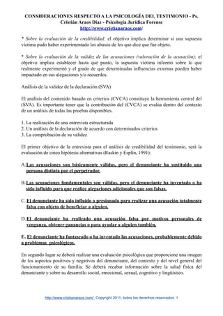 CONSIDERACIONES RESPECTO A LA PSICOLOGÍA DEL TESTIMONIO - Ps.
            Cristián Araos Diaz - Psicología Jurídica Forense
                     http://www.cristianaraos.com/

* Sobre la evaluación de la credibilidad: el objetivo implica determinar si una supuesta
víctima pudo haber experimentado los abusos de los que dice que fue objeto.

* Sobre la evaluación de la validez de las acusaciones (valoración de la acusación): el
objetivo implica establecer hasta qué punto, la supuesta víctima informó sobre lo que
realmente experimentó y el grado de que determinadas influencias externas pueden haber
impactado en sus alegaciones y/o recuerdos.

Análisis de la validez de la declaración (SVA)

El análisis del contenido basado en criterios (CVCA) constituye la herramienta central del
(SVA). Es importante tener que la contribución del (CVCA) se evalúa dentro del contexto
de un análisis de todas las pruebas disponibles.

1. La realización de una entrevista estructurada
2. Un análisis de la declaración de acuerdo con determinados criterios
3. La comprobación de su validez

El primer objetivo de la entrevista para el análisis de credibilidad del testimonio, será la
evaluación de cinco hipótesis alternativas (Raskin y Esplín, 1991):

A.Las acusaciones son básicamente válidas, pero el denunciante ha sustituido una
  persona distinta por el perpetrador.

B.Las acusaciones fundamentales son válidas, pero el denunciante ha inventado o ha
  sido influido para que realice alegaciones adicionales que son falsas.

C. El denunciante ha sido influido o presionado para realizar una acusación totalmente
   falsa con objeto de beneficiar a alguien.

D. El denunciante ha realizado una acusación falsa por motivos personales de
   venganza, obtener ganancias o para ayudar a alguien también.

E. El denunciante ha fantaseado o ha inventado las acusaciones, probablemente debido
a problemas psicológicos.

En segundo lugar se deberá realizar una evaluación psicológica que proporcione una imagen
de los aspectos positivos y negativos del denunciante, del contexto y del nivel general del
funcionamiento de su familia. Se deberá recabar información sobre la salud física del
denunciante y sobre su desarrollo social, emocional, sexual, cognitivo y lingüístico.




            http://www.cristianaraos.com/ Copyright 2011, todos los derechos reservados. 1
 