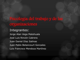 Psicología del trabajo y de las
organizaciones
Integrantes:
Jorge Alan Vega Matehuala
José Luis Rincón Cabrera
Juan Daniel Díaz Salinas
Juan Pablo Betancourt Gonzales
Luis Francisco Mendoza Martínez
 