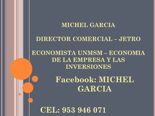 MICHEL GARCIA
DIRECTOR COMERCIAL – JETRO
ECONOMISTA UNMSM – ECONOMIA
DE LA EMPRESA Y LAS
INVERSIONES
Facebook: MICHEL
GARCIA
CEL: 953 946 071
 