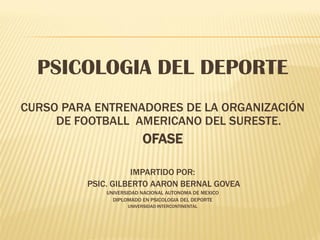 PSICOLOGIA DEL DEPORTE
CURSO PARA ENTRENADORES DE LA ORGANIZACIÓN
     DE FOOTBALL AMERICANO DEL SURESTE.
                         OFASE

                    IMPARTIDO POR:
         PSIC. GILBERTO AARON BERNAL GOVEA
             UNIVERSIDAD NACIONAL AUTONOMA DE MEXICO
               DIPLOMADO EN PSICOLOGIA DEL DEPORTE
                    UNIVERSIDAD INTERCONTINENTAL
 