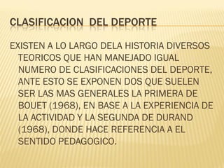 CLASIFICACION DEL DEPORTE

EXISTEN A LO LARGO DELA HISTORIA DIVERSOS
  TEORICOS QUE HAN MANEJADO IGUAL
  NUMERO DE CLASIFICACIONES DEL DEPORTE,
  ANTE ESTO SE EXPONEN DOS QUE SUELEN
  SER LAS MAS GENERALES LA PRIMERA DE
  BOUET (1968), EN BASE A LA EXPERIENCIA DE
  LA ACTIVIDAD Y LA SEGUNDA DE DURAND
  (1968), DONDE HACE REFERENCIA A EL
  SENTIDO PEDAGOGICO.
 