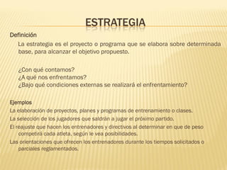 ESTRATEGIA
Definición
  La estrategia es el proyecto o programa que se elabora sobre determinada
   base, para alcanzar el objetivo propuesto.

   ¿Con qué contamos?
   ¿A qué nos enfrentamos?
   ¿Bajo qué condiciones externas se realizará el enfrentamiento?

Ejemplos
La elaboración de proyectos, planes y programas de entrenamiento o clases.
La selección de los jugadores que saldrán a jugar el próximo partido.
El reajuste que hacen los entrenadores y directivos al determinar en que de peso
    competirá cada atleta, según le vea posibilidades.
Las orientaciones que ofrecen los entrenadores durante los tiempos solicitados o
    parciales reglamentados.
 