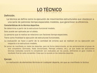 LO TÈCNICO
Definición.
  La técnica se define como la ejecución de movimientos estructurales que obedecen a
   una serie de patrones tiempo-espaciales modelos, que garantizan la eficiencia.
Características de la técnica deportiva.
Se determina a partir de la estructura funcional modelo.
Solo puede ser aplicada por el atleta.
La persona que la realiza se relaciona con factores tiempo-espaciales.
Tiene como finalidad la ejecución de estructuras funcionales.
La evaluación se hace a partir de la cantidad de errores que se realicen en su ejecución con
    respecto a la estructura modelo.
Se ponen de manifiesto en todos los deportes, pero de forma determinante, en los pertenecientes al grupo de
    arte competitivo (Gimnasia, Nado sincronizado, Patinaje artístico, etc.), ya que todas las ejecuciones
    técnicas realizadas durante la competición son evaluadas por los jueces, definiendo en gran medida el
    resultado final de cada competidor. Cosa que no sucede en los restantes deportes.


Ejemplo
  La realización de elementos técnicos en cualquier deporte, sin que se manifieste la táctica.
 