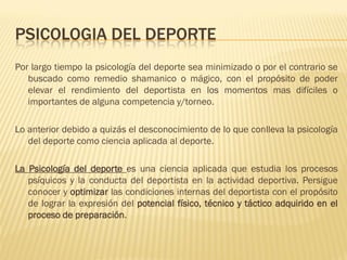PSICOLOGIA DEL DEPORTE
Por largo tiempo la psicología del deporte sea minimizado o por el contrario se
   buscado como remedio shamanico o mágico, con el propósito de poder
   elevar el rendimiento del deportista en los momentos mas difíciles o
   importantes de alguna competencia y/torneo.

Lo anterior debido a quizás el desconocimiento de lo que conlleva la psicología
   del deporte como ciencia aplicada al deporte.

La Psicología del deporte es una ciencia aplicada que estudia los procesos
   psíquicos y la conducta del deportista en la actividad deportiva. Persigue
   conocer y optimizar las condiciones internas del deportista con el propósito
   de lograr la expresión del potencial físico, técnico y táctico adquirido en el
   proceso de preparación.
 