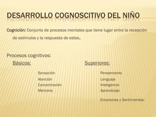 DESARROLLO COGNOSCITIVO DEL NIÑO
Cognición: Conjunto de procesos mentales que tiene lugar entre la recepción
   de estímulos y la respuesta de estos   .

Procesos cognitivos:
  Básicos:                                    Superiores:
                Sensación                           Pensamiento
                Atención                            Lenguaje
                Concentración                       Inteligencia
                Memoria                             Aprendizaje

                                                    Emociones y Sentimientos.
 