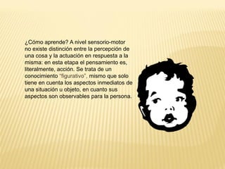 ¿Cómo aprende? A nivel sensorio-motor
no existe distinción entre la percepción de
una cosa y la actuación en respuesta a la
misma: en esta etapa el pensamiento es,
literalmente, acción. Se trata de un
conocimiento “figurativo”, mismo que solo
tiene en cuenta los aspectos inmediatos de
una situación u objeto, en cuanto sus
aspectos son observables para la persona.
 