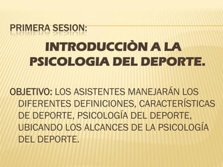 PRIMERA SESION:
     INTRODUCCIÒN A LA
   PSICOLOGIA DEL DEPORTE.

OBJETIVO: LOS ASISTENTES MANEJARÁN LOS
 DIFERENTES DEFINICIONES, CARACTERÍSTICAS
 DE DEPORTE, PSICOLOGÍA DEL DEPORTE,
 UBICANDO LOS ALCANCES DE LA PSICOLOGÍA
 DEL DEPORTE.
 