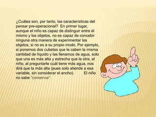 ¿Cuáles son, por tanto, las características del
pensar pre-operacional? En primer lugar,
aunque el niño es capaz de distinguir entre él
mismo y los objetos, no es capaz de concebir
ninguna otra manera de experimentar los
objetos, si no es a su propio modo. Por ejemplo,
si ponemos dos cubetas que le caben la misma
cantidad de líquido y las llenamos de agua, solo
que una es más alta y estrecha que la otra, el
niño, al preguntarle cuál tiene más agua, nos
dirá que la más alta (pues solo atiende a esa
variable, sin considerar el ancho).      El niño
no sabe “conservar”.
 