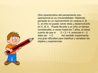 Otra característica del pensamiento pre-
operacional es su irreversibilidad. Habiendo
pensado en un razonamiento en cadena A, B,
C, el niño no puede volver atrás y desenvolverlo
en C, B, A. Puede llevarle a un niño un tiempo
considerable, a veces hasta los 7 años, el darse
cuenta de que si      2 + 2 = 4, entonces 4 – 2
debe ser = 2.          Así también experimenta
una gran dificultad para clasificar y serializar los
objetos y experiencias.
 