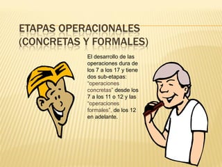 ETAPAS OPERACIONALES
(CONCRETAS Y FORMALES)
           El desarrollo de las
           operaciones dura de
           los 7 a los 17 y tiene
           dos sub-etapas:
           “operaciones
           concretas” desde los
           7 a los 11 o 12 y las
           “operaciones
           formales”, de los 12
           en adelante.
 