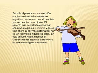 Durante el periodo concreto el niño
empieza a desarrollar esquemas
cognitivos coherentes que, al principio
son secuencias de acciones. El
aspecto más importante del pensar
operativo es que es reversible y que el
niño ahora, al ser mas sistemático, no
es tan fácilmente inducido al error. En
este periodo Piaget describe el
funcionamiento cognitivo en términos
de estructura lógico-matemática.
 