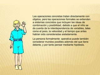 Las operaciones concretas tratan directamente con
objetos, pero las operaciones formales se extienden
a sistemas concretos que incluyen las ideas de
combinación y posibilidad, debido a que el niño se
da cuenta de la interdependencia de variables, tales
como el peso, la velocidad y el tiempo que antes
habían sido consideradas aisladamente.
La persona formalmente operativa puede también
considerar mundos posibles además del que tiene
delante, y por tanto pensar mediante hipótesis.
 