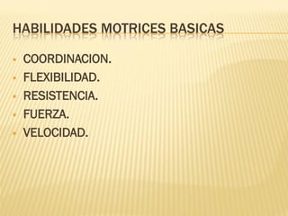 HABILIDADES MOTRICES BASICAS

   COORDINACION.
   FLEXIBILIDAD.
   RESISTENCIA.
   FUERZA.
   VELOCIDAD.
 