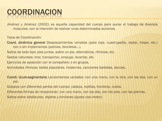 COORDINACION
Jiménez y Jiménez (2002): es aquella capacidad del cuerpo para aunar el trabajo de diversos
    músculos, con la intención de realizar unas determinadas acciones.

Tipos de Coordinación:
Coord. dinámica general Desplazamientos variados (pata coja, cuadrupedia, reptar, trepar, etc.)
    con o sin implementos (patines, bicicletas…).
Saltos de todo tipo: pies juntos, sobre un pie, alternativos, rítmicos, etc.
Gestos naturales: tirar, transportar, empujar, levantar, etc.
Ejercicios de oposición con el compañero o en grupos.
Actividades rítmicas: bailes populares, modernos, canciones bailadas, danzas.

Coordi. óculo-segmentaria Lanzamientos variados: con una mano, con la otra, con las dos, con un
    pie.
Golpeos con diferentes partes del cuerpo: cabeza, rodillas, hombros, codos.
Diferentes formas de recepcionar: con una mano, con las dos, con los pies, con las piernas.
Saltos sobre obstáculos, objetos y similares (ajuste viso-motor).
 