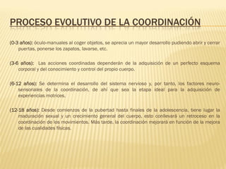 PROCESO EVOLUTIVO DE LA COORDINACIÓN
(0-3 años): óculo-manuales al coger objetos, se aprecia un mayor desarrollo pudiendo abrir y cerrar
    puertas, ponerse los zapatos, lavarse, etc.

(3-6 años): Las acciones coordinadas dependerán de la adquisición de un perfecto esquema
    corporal y del conocimiento y control del propio cuerpo.

(6-12 años): Se determina el desarrollo del sistema nervioso y, por tanto, los factores neuro-
    sensoriales de la coordinación, de ahí que sea la etapa ideal para la adquisición de
    experiencias motrices.

(12-18 años): Desde comienzos de la pubertad hasta finales de la adolescencia, tiene lugar la
    maduración sexual y un crecimiento general del cuerpo, esto conllevará un retroceso en la
    coordinación de los movimientos. Más tarde, la coordinación mejorará en función de la mejora
    de las cualidades físicas.
 
