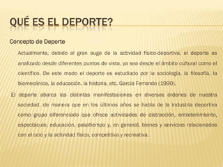 QUÉ ES EL DEPORTE?
Concepto de Deporte
  Actualmente, debido al gran auge de la actividad físico-deportiva, el deporte es
  analizado desde diferentes puntos de vista, ya sea desde el ámbito cultural como el
  científico. De este modo el deporte es estudiado por la sociología, la filosofía, la
  biomecánica, la educación, la historia, etc. García Ferrando (1990).

El deporte abarca las distintas manifestaciones en diversos órdenes de nuestra
  sociedad, de manera que en los últimos años se habla de la industria deportiva
  como grupo diferenciado que ofrece actividades de distracción, entretenimiento,
  espectáculo, educación, pasatiempo y, en general, bienes y servicios relacionados
  con el ocio y la actividad física, competitiva y recreativa.
 