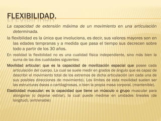 FLEXIBILIDAD.
La capacidad de extensión máxima de un movimiento en una articulación
    determinada.
la flexibilidad es la única que involuciona, es decir, sus valores mayores son en
    las edades tempranas y a medida que pasa el tiempo sus decrecen sobre
    todo a partir de los 30 años.
En realidad la flexibilidad no es una cualidad física independiente, sino más bien la
   suma de las dos cualidades siguientes:
Movilidad articular: que es la capacidad de movilización espacial que posee cada
   articulación del cuerpo. La cual se suele medir en grados de ángulo que es capaz de
   describir el movimiento total de los extremos de dicha articulación (en cada una de
   sus posibles direcciones de movimiento). Los límites de esta movilidad suelen ser
   las estructuras óseas o cartilaginosas, o bien la propia masa corporal. (mantenible).
Elasticidad muscular: es la capacidad que tiene un músculo o grupo muscular para
   alongarse (o dejarse estirar), la cual puede medirse en unidades lineales (de
   longitud). (entrenable)
 