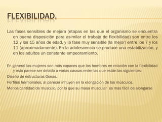 FLEXIBILIDAD.
Las fases sensibles de mejora (etapas en las que el organismo se encuentra
   en buena disposición para asimilar el trabajo de flexibilidad) son entre los
   12 y los 15 años de edad, y la fase muy sensible (la mejor) entre los 7 y los
   11 (aproximadamente). En la adolescencia se produce una estabilización, y
   en los adultos un constante empeoramiento.

En general las mujeres son más capaces que los hombres en relación con la flexibilidad
   y esto parece ser debido a varias causas entre las que están las siguientes:
Diseño de estructuras Oseas.
Perfiles hormonales, al parecer influyen en la elongación de los músculos.
Menos cantidad de musculo, por lo que su masa muscular es mas fácil de alongarse
 