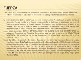 FUERZA.
  La fuerza es la capacidad del ser humano de superar o de actuar en contra de una resistencia
   exterior basándose en los procesos nerviosos nerviosos y metabólicos de la musculatura.

La fuerza se clasifica de tres maneras, a saber: la fuerza máxima (fuerza bruta), la fuerza explosiva
    (potencia, fuerza rápida) y la fuerza resistencia(Es la habilidad o capacidad de todo el
    organismo para soportar la fatiga). Las dos últimas son más pertinentes en el deporte en
    general, pero la fuerza máxima debe considerarse, no obstante, como una medida del
    componente de la fuerza máxima, de la fuerza explosiva y de la fuerza resistencia
A qué edad comenzar.. CON EL ENTRENAMIENTO DE CARGAS ALTAS Y/O SISTEMÁTICAS? La
    Academia Americana de Pediatría Recomienda que es más importante LA MADURACIÓN
    BIOLÓGICA.., 14 años (Fed. de Lev. de Pesas Arg.). 16 años (Fleck y Kramer). 10-12 años
    (Dimitrov, 1993).
Fases Sensibles al estímulo de fuerza Basarse en movimientos naturales Como: empujar,
    traccionar, trepar 7-8 años Domínguez La Rosa, P. y Espeso Gayte, E. (2003). Bases fisiológicas
    del entrenamiento de la fuerza con niños y adolescentes. Revista Internacional de Medicina y
    Ciencias de la Actividad Física y el Deporte vol. 3 (9) pp. 61-68 Aumento de fuerza debido a
    coordinación intramuscular y crecimiento fisiológico Ir aumentando progresivamente la cargas
    utilizadas 14-16 años Se puede comenzar el trabajo de pesas, tal como el programa de un
    adulto 17 años Enfocarse en la técnica y trabajar con Ejercicios de carga de su propio peso
    Hasta 13 años
 