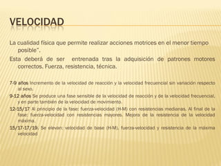 VELOCIDAD
La cualidad física que permite realizar acciones motrices en el menor tiempo
   posible”.
Esta deberá de ser entrenada tras la adquisición de patrones motores
   correctos. Fuerza, resistencia, técnica.

7-9 años Incremento de la velocidad de reacción y la velocidad frecuencial sin variación respecto
    al sexo.
9-12 años Se produce una fase sensible de la velocidad de reacción y de la velocidad frecuencial,
    y en parte también de la velocidad de movimiento.
12-15/17 Al principio de la fase: fuerza-velocidad (H-M) con resistencias medianas. Al final de la
    fase: fuerza-velocidad con resistencias mayores. Mejora de la resistencia de la velocidad
    máxima.
15/17-17/19. Se elevan: velocidad de base (H-M), fuerza-velocidad y resistencia de la máxima
    velocidad
 