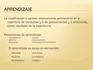 APRENDIZAJE
La modificación o cambio relativamente permanente en el
  repertorio de conductas y/o de pensamientos y/o emociones,
  como resultado de la experiencia.

Mecanismos de aprendizaje:
   DESCUBRIMIENTO   IMITACION
   REPETITIVO       CONDICIONAMIENTO
   SIGNIFICATIVO    PROCESAMIENTO DE INFOR.MACION



   El aprendizaje se apoya en elementos:
      visuales      (icónicos)
      Auditivo      (simbólico)
      Kinestesico   (motor).
 