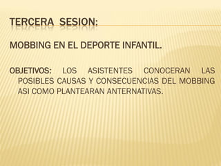 TERCERA SESION:

MOBBING EN EL DEPORTE INFANTIL.

OBJETIVOS: LOS ASISTENTES CONOCERAN LAS
  POSIBLES CAUSAS Y CONSECUENCIAS DEL MOBBING
  ASI COMO PLANTEARAN ANTERNATIVAS.
 