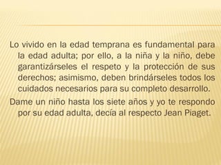 Lo vivido en la edad temprana es fundamental para
  la edad adulta; por ello, a la niña y la niño, debe
  garantizárseles el respeto y la protección de sus
  derechos; asimismo, deben brindárseles todos los
  cuidados necesarios para su completo desarrollo.
Dame un niño hasta los siete años y yo te respondo
  por su edad adulta, decía al respecto Jean Piaget.
 