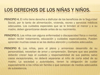 LOS DERECHOS DE LOS NIÑAS Y NIÑOS.
PRINCIPIO 4. El niño tiene derecho a disfrutar de los beneficios de la Seguridad
   Social, por lo tanto de alimentación, vivienda, recreo y servicios médicos
   adecuados. Los cuidados especiales que se le brinden al menor y a su
   madre, deben garantizarse desde antes de su nacimiento.

PRINCIPIO 5. Los niños con alguna enfermedad o discapacidad física o mental,
   deben recibir tratamiento, educación y cuidados especializados. Pueden
   aprender muchas cosas si se les dedica atención y cuidados adecuados.

PRINCIPIO 6. Los niños, para el pleno y armonioso desarrollo de su
   personalidad, necesitan de amor y comprensión. Siempre que sea posible
   deberán crecer bajo el cuidado y responsabilidad de sus padres; salvo
   casos excepcionales, no deberá separarse al niño de corta edad de su
   madre. La sociedad y autoridades, tienen la obligación de cuidar
   especialmente a los niños sin familia o que carezcan de medios adecuados
   de subsistencia.
 