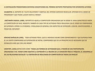 A CONTINUACIÓN PRESENTAMOS DISTINTAS CONCEPCIONES DEL TÉRMINO DEPORTE PROPUESTAS POR DIFERENTES AUTORES:


COUBERTIN: EL DEPORTE ES “CULTO VOLUNTARIO Y HABITUAL DEL INTENSO EJERCICIO MUSCULAR, APOYADO EN EL DESEO DE
PROGRESAR Y QUE PUEDE LLEGAR HASTA EL RIESGO”.


JOSÉ MARÍA CAGIGAL (1985),“DEPORTE ES AQUELLA COMPETICIÓN ORGANIZADA QUE VA DESDE EL GRAN ESPECTÁCULO HASTA
LA COMPETICIÓN DE NIVEL MODESTO; TAMBIÉN ES CADA TIPO DE ACTIVIDAD FÍSICA REALIZADA CON EL DESEO DE COMPARARSE,
DE SUPERAR A OTROS O A SÍ MISMOS, O REALIZADA EN GENERAL CON ASPECTOS DE EXPRESIÓN, LÚDICOS, GRATIFICADORES, A
PESAR DEL ESFUERZO”.




SÁNCHEZ BAÑUELOS (1992), “TODA ACTIVIDAD FÍSICA, QUE EL INDIVIDUO ASUME COMO ESPARCIMIENTO Y QUE SUPONGA PARA
ÉL UN CIERTO COMPROMISO DE SUPERACIÓN DE METAS, COMPROMISO QUE EN UN PRINCIPIO NO ES NECESARIO QUE SE
ESTABLEZCA MÁS QUE CON UNO MISMO”.


UNISPORT, (1992) DEFINE ÉSTE COMO “TODAS LAS FORMAS DE ACTIVIDADES QUE, A TRAVÉS DE UNA PARTICIPACIÓN,
ORGANIZADA O NO, TIENEN COMO OBJETIVO LA EXPRESIÓN O LA MEJORA DE LA CONDICIÓN FÍSICA O PSÍQUICA, EL DESARROLLO
DE LAS RELACIONES SOCIALES Y LA OBTENCIÓN DE RESULTADOS EN COMPETICIÓN DE TODOS LOS NIVELES”.
 