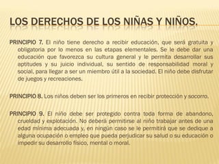 LOS DERECHOS DE LOS NIÑAS Y NIÑOS.
PRINCIPIO 7. El niño tiene derecho a recibir educación, que será gratuita y
   obligatoria por lo menos en las etapas elementales. Se le debe dar una
   educación que favorezca su cultura general y le permita desarrollar sus
   aptitudes y su juicio individual, su sentido de responsabilidad moral y
   social, para llegar a ser un miembro útil a la sociedad. El niño debe disfrutar
   de juegos y recreaciones.

PRINCIPIO 8. Los niños deben ser los primeros en recibir protección y socorro.

PRINCIPIO 9. El niño debe ser protegido contra toda forma de abandono,
   crueldad y explotación. No deberá permitirse al niño trabajar antes de una
   edad mínima adecuada y, en ningún caso se le permitirá que se dedique a
   alguna ocupación o empleo que pueda perjudicar su salud o su educación o
   impedir su desarrollo físico, mental o moral.
 