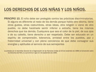 LOS DERECHOS DE LOS NIÑAS Y LOS NIÑOS.

PRINCIPIO 10. El niño debe ser protegido contra las prácticas discriminatorias.
   Si alguno es diferente al resto de los demás porque habla otro idioma, tiene
   otros gustos, otras costumbres, otras ideas, otra religión o viene de otro
   pueblo, no debe hacérsele sentir inferior o extraño, tiene los mismos
   derechos que los demás. Cualquiera que sea el color de la piel, de sus ojos
   o de su cabello, tiene derecho a ser respetado. Debe ser educado en un
   espíritu de comprensión, tolerancia, amistad entre los pueblos, paz y
   fraternidad universal y con plena conciencia de que debe consagrar sus
   energías y aptitudes al servicio de sus semejantes

La probada por la Asamblea General de la Organización de las Naciones Unidas (el 20 de noviembre de 1989) la Convención sobre
     los Derechos del Niño, la cual entró en vigor el 2 de septiembre de 1990.
 