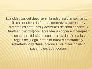 Los objetivos del deporte en la edad escolar son tanto
    físicos (mejorar la forma), deportivos (aprender y
  mejorar las aptitudes y destrezas de cada deporte) y
 también psicológicos: aprender a cooperar y competir
     con deportividad, a respetar a los demás y a las
      reglas del juego, entablar nuevas amistades y
   sobretodo, divertirse, porque si los niños no se lo
                  pasan bien, abandonan.
 
