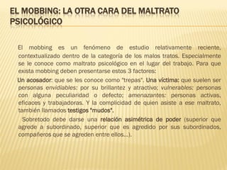 EL MOBBING: LA OTRA CARA DEL MALTRATO
PSICOLÓGICO

 El mobbing es un fenómeno de estudio relativamente reciente,
 contextualizado dentro de la categoría de los malos tratos. Especialmente
 se le conoce como maltrato psicológico en el lugar del trabajo. Para que
 exista mobbing deben presentarse estos 3 factores:
 Un acosador: que se les conoce como "trepas". Una víctima: que suelen ser
 personas envidiables: por su brillantez y atractivo; vulnerables: personas
 con alguna peculiaridad o defecto; amenazantes: personas activas,
 eficaces y trabajadoras. Y la complicidad de quien asiste a ese maltrato,
 también llamados testigos "mudos".
   Sobretodo debe darse una relación asimétrica de poder (superior que
 agrede a subordinado, superior que es agredido por sus subordinados,
 compañeros que se agreden entre ellos...).
 
