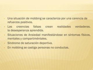 •   Una situación de mobbing se caracteriza por una carencia de
    refuerzos positivos.
   Las creencias falsas crean realidades verdaderas.
    la desesperanza aprendida.
   Situaciones de Ansiedad manifestándose en síntomas físicos,
    mentales y compartiméntales.
   Síndrome de saturación deportiva.
   En mobbing se castiga personas no conductas.
 