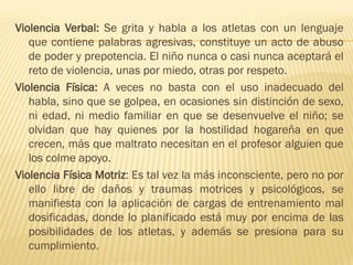 Violencia Verbal: Se grita y habla a los atletas con un lenguaje
   que contiene palabras agresivas, constituye un acto de abuso
   de poder y prepotencia. El niño nunca o casi nunca aceptará el
   reto de violencia, unas por miedo, otras por respeto.
Violencia Física: A veces no basta con el uso inadecuado del
   habla, sino que se golpea, en ocasiones sin distinción de sexo,
   ni edad, ni medio familiar en que se desenvuelve el niño; se
   olvidan que hay quienes por la hostilidad hogareña en que
   crecen, más que maltrato necesitan en el profesor alguien que
   los colme apoyo.
Violencia Física Motriz: Es tal vez la más inconsciente, pero no por
   ello libre de daños y traumas motrices y psicológicos, se
   manifiesta con la aplicación de cargas de entrenamiento mal
   dosificadas, donde lo planificado está muy por encima de las
   posibilidades de los atletas, y además se presiona para su
   cumplimiento.
 