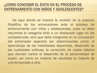 ¿CÓMO CONCEBIR EL ÉXITO EN EL PROCESO DE
ENTRENAMIENTO CON NIÑOS Y ADOLESCENTES?

     He aquí donde se impone la revisión de la posición
 filosófica de los entrenadores ante el proceso de
 entrenamiento con niños y adolescentes, pues no debe
 resumirse la categoría éxito a un destacado lugar en las
 competencias, sino que debe integrarse en la concepción
 del entrenador aspectos tan determinantes como: el
 aprendizaje de las habilidades deportivas, desarrollo de
 las cualidades volitivas, la corrección de malos hábitos
 que atentan contra el desarrollo de la personalidad de
 sujeto, así como en materia de resultado la mejoría de
 una temporada a otra.
 