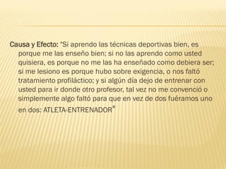 Causa y Efecto: "Si aprendo las técnicas deportivas bien, es
  porque me las enseño bien; si no las aprendo como usted
  quisiera, es porque no me las ha enseñado como debiera ser;
  si me lesiono es porque hubo sobre exigencia, o nos faltó
  tratamiento profiláctico; y si algún día dejo de entrenar con
  usted para ir donde otro profesor, tal vez no me convenció o
  simplemente algo faltó para que en vez de dos fuéramos uno
  en dos: ATLETA-ENTRENADOR"
 