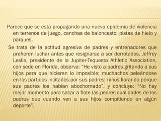Parece que se está propagando una nueva epidemia de violencia
  en terrenos de juego, canchas de baloncesto, pistas de hielo y
  parques.
Se trata de la actitud agresiva de padres y entrenadores que
  prefieren luchar antes que resignarse a ser derrotados. Jeffrey
  Leslie, presidente de la Jupiter-Tequesta Athletic Association,
  con sede en Florida, observa: “He visto a padres gritando a sus
  hijos para que hicieran lo imposible; muchachos peleándose
  en los partidos incitados por sus padres; niños llorando porque
  sus padres los habían abochornado”, y concluye: “No hay
  mejor momento para sacar a flote las peores cualidades de los
  padres que cuando ven a sus hijos compitiendo en algún
  deporte”.
 