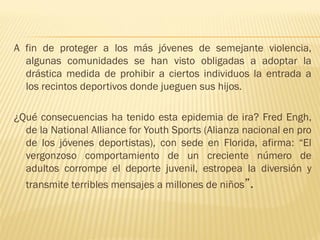 A fin de proteger a los más jóvenes de semejante violencia,
  algunas comunidades se han visto obligadas a adoptar la
  drástica medida de prohibir a ciertos individuos la entrada a
  los recintos deportivos donde jueguen sus hijos.

¿Qué consecuencias ha tenido esta epidemia de ira? Fred Engh,
  de la National Alliance for Youth Sports (Alianza nacional en pro
  de los jóvenes deportistas), con sede en Florida, afirma: “El
  vergonzoso comportamiento de un creciente número de
  adultos corrompe el deporte juvenil, estropea la diversión y
  transmite terribles mensajes a millones de niños”.
 