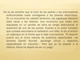No es de extrañar que la furia de los padres y los entrenadores
  enfervorizados suela contagiarse a los jóvenes deportistas.
  En un encuentro de voleibol femenino, las jugadoras atacaron
  siete veces a los árbitros. Una muchacha que había sido
  expulsada en un partido de tenis se vengó destrozando el
  automóvil de uno de los jueces. Cuando a un joven luchador
  que cursaba secundaria le señalaron una falta, le dio al árbitro
  un cabezazo en la frente que lo dejó inconsciente. “El deporte
  juvenil era el único reducto de auténtica deportividad —se
  lamenta Darrell Burnett, psicólogo clínico y deportivo
  especializado en menores—. Pero eso ya ha pasado a la
  historia. Ahora ha dejado de ser un juego.”
 